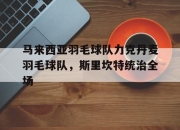 开云体育入口-关于马来西亚羽毛球队力克丹麦羽毛球队，斯里坎特统治全场的信息