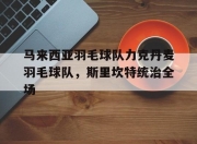 开云体育入口-关于马来西亚羽毛球队力克丹麦羽毛球队，斯里坎特统治全场的信息